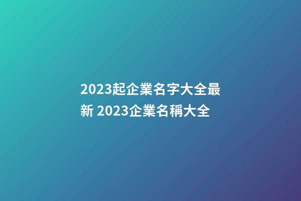 2023起企業名字大全最新 2023企業名稱大全-第1張-公司起名-玄機派